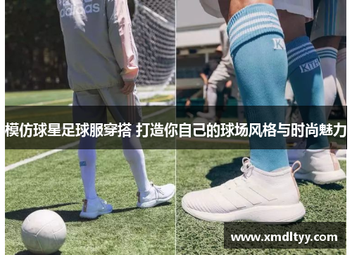 模仿球星足球服穿搭 打造你自己的球场风格与时尚魅力